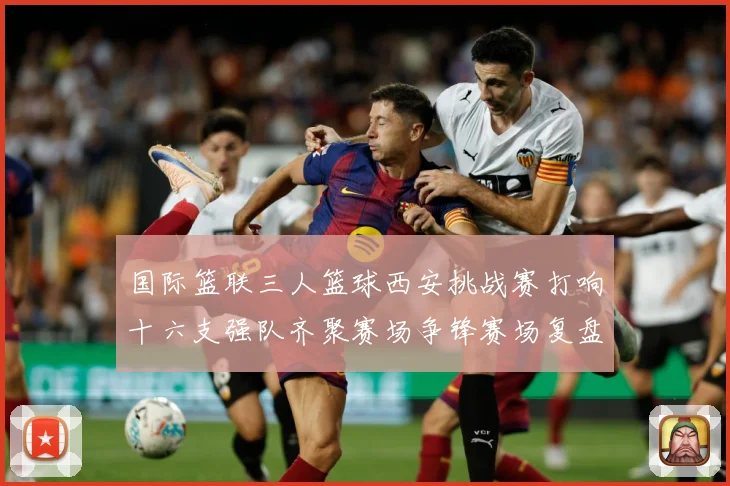 国际篮联三人篮球西安挑战赛打响十六支强队齐聚赛场争锋赛场复盘-深度解析