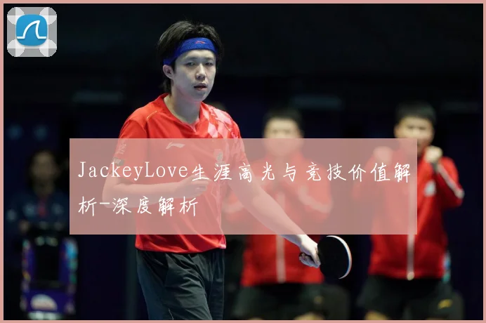 JackeyLove生涯高光与竞技价值解析-深度解析