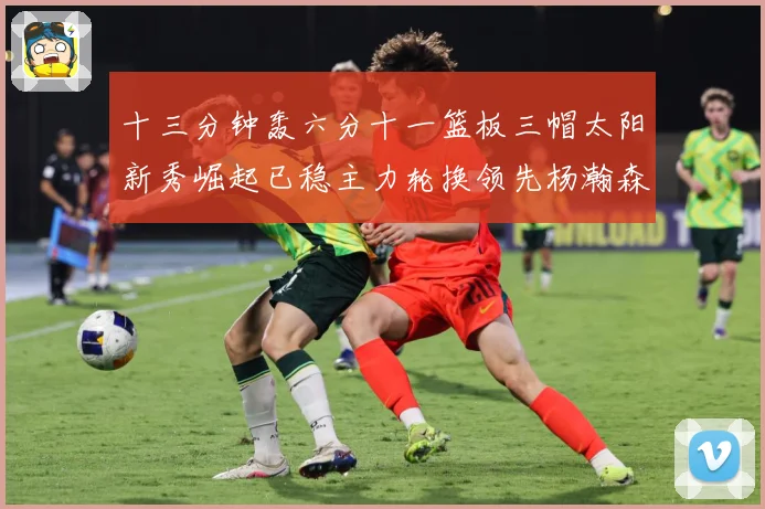 十三分钟轰六分十一篮板三帽太阳新秀崛起已稳主力轮换领先杨瀚森赛场复盘-深度解析