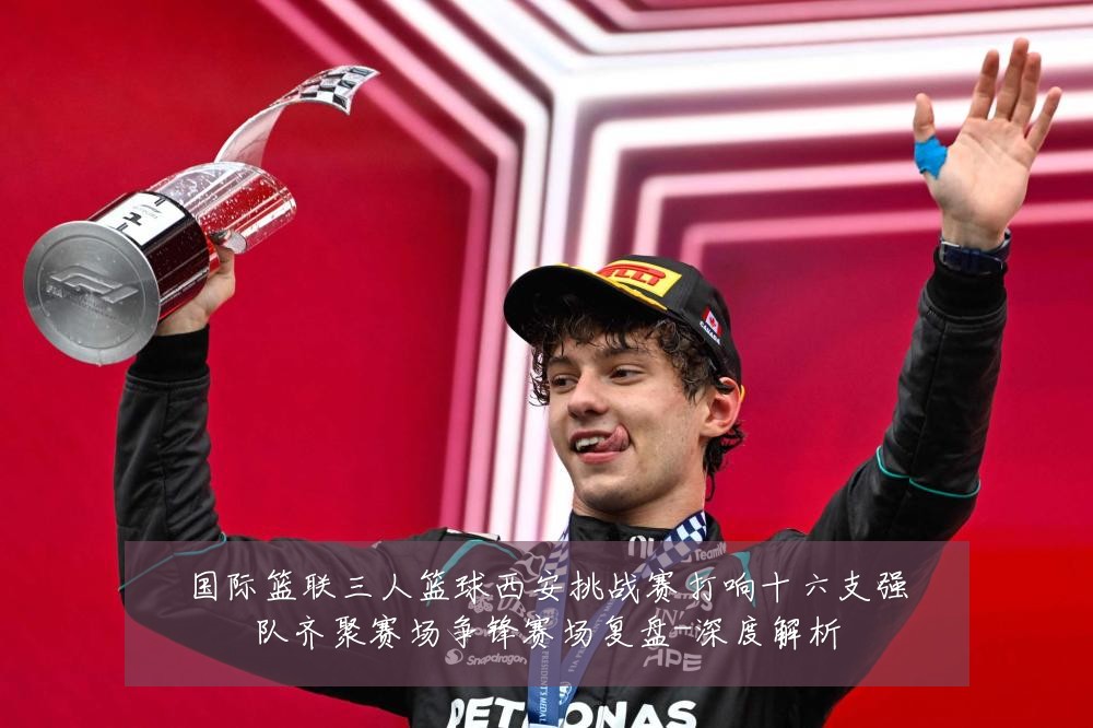 国际篮联三人篮球西安挑战赛打响十六支强队齐聚赛场争锋赛场复盘-深度解析